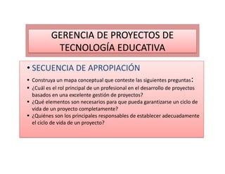 • SECUENCIA DE APROPIACIÓN
Construya un mapa conceptual que conteste las siguientes preguntas:
¿Cuál es el rol principal de un profesional en el desarrollo de proyectos
basados en una excelente gestión de proyectos?
¿Qué elementos son necesarios para que pueda garantizarse un ciclo de
vida de un proyecto completamente?
¿Quiénes son los principales responsables de establecer adecuadamente
el ciclo de vida de un proyecto?