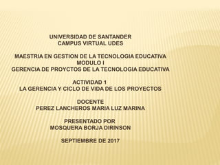 UNIVERSIDAD DE SANTANDER
CAMPUS VIRTUAL UDES
MAESTRIA EN GESTION DE LA TECNOLOGIA EDUCATIVA
MODULO I
GERENCIA DE PROYCTOS DE LA TECNOLOGIA EDUCATIVA
ACTIVIDAD 1
LA GERENCIA Y CICLO DE VIDA DE LOS PROYECTOS
DOCENTE
PEREZ LANCHEROS MARIA LUZ MARINA
PRESENTADO POR
MOSQUERA BORJA DIRINSON
SEPTIEMBRE DE 2017
 