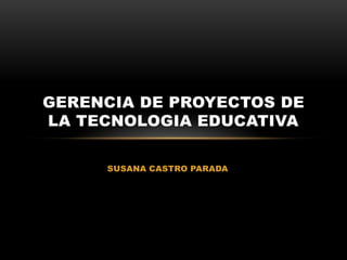 SUSANA CASTRO PARADA
GERENCIA DE PROYECTOS DE
LA TECNOLOGIA EDUCATIVA
 