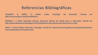 CLEMENTE, B. (2001). La adultez media. Psicología del desarrollo. Tomado de:
http://www.apsique.cl/wiki/DesaMadurez
GERMAN, F. ( 2013). Desarrollo afectivo. Desarrollo afectivo del adulto joven e intermedio. Tomado de:
http://desarrolloafectivocyd.blogspot.de/2013/04/desarrollo-afectivo-del-adulto-joven-e.html
KENYI, V. (S/A). Adultez intermedia. Psicología. Tomado de: http://www.monografias.com/trabajos101/adultez-
intermedia/adultez-intermedia.shtml
Referencias Bibliográficas
 
