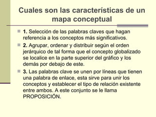 Cuales son las características de un
         mapa conceptual
 1. Selección de las palabras claves que hagan
  referencia a los conceptos más significativos.
 2. Agrupar, ordenar y distribuir según el orden
  jerárquico de tal forma que el concepto globalizado
  se localice en la parte superior del gráfico y los
  demás por debajo de este.
 3. Las palabras clave se unen por líneas que tienen
  una palabra de enlace, esta sirve para unir los
  conceptos y establecer el tipo de relación existente
  entre ambos. A este conjunto se le llama
  PROPOSICIÓN.
 