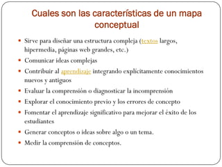 Cuales son las características de un mapa
                     conceptual
 Sirve para diseñar una estructura compleja (textos largos,
    hipermedia, páginas web grandes, etc.)
   Comunicar ideas complejas
   Contribuir al aprendizaje integrando explícitamente conocimientos
    nuevos y antiguos
   Evaluar la comprensión o diagnosticar la incomprensión
   Explorar el conocimiento previo y los errores de concepto
   Fomentar el aprendizaje significativo para mejorar el éxito de los
    estudiantes
   Generar conceptos o ideas sobre algo o un tema.
   Medir la comprensión de conceptos.
 