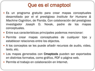 Que es el cmaptool
 Es un programa gratuito para crear mapas conceptuales
    desarrollado por el el prestigioso Institute for Humane &
    Machine Cognition, de Florida. Con colaboración del prestigioso
    investigador Joseph D. Novak, padre de los mapas
    conceptuales.
   Entre sus características principales podemos mencionar:
   Permite crear mapas conceptuales de cualquier tipo y
    establecer relaciones entre los objectos.
   A los conceptos se les puede añadir recursos de audio, video,
    texto, etc.
   Los mapas generados con Cmaptools pueden ser exportados
    en distintos formatos, como gráfico, PDF o página web.
   Permite el trabajo en colaboración en Internet.
 