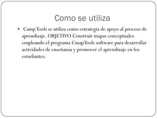 Como se utiliza
 Camp Tools se utiliza como estrategia de apoyo al proceso de
  aprendizaje. OBJETIVO Construir mapas conceptuales
  empleando el programa CmapTools software para desarrollar
  actividades de enseñanza y promover el aprendizaje en los
  estudiantes.
 