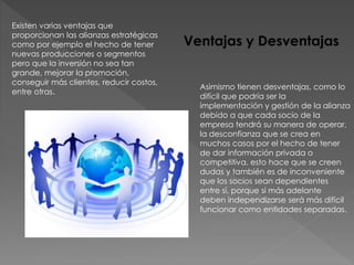Existen varias ventajas que
proporcionan las alianzas estratégicas
como por ejemplo el hecho de tener
nuevas producciones o segmentos
pero que la inversión no sea tan
grande, mejorar la promoción,
conseguir más clientes, reducir costos,
entre otras.
Asimismo tienen desventajas, como lo
difícil que podría ser la
implementación y gestión de la alianza
debido a que cada socio de la
empresa tendrá su manera de operar,
la desconfianza que se crea en
muchos casos por el hecho de tener
de dar información privada o
competitiva, esto hace que se creen
dudas y también es de inconveniente
que los socios sean dependientes
entre sí, porque si más adelante
deben independizarse será más difícil
funcionar como entidades separadas.
Ventajas y Desventajas
 