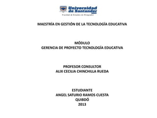 MAESTRÍA EN GESTIÓN DE LA TECNOLOGÍA EDUCATIVA
MÓDULO
GERENCIA DE PROYECTO TECNOLOGÍA EDUCATIVA
PROFESOR CONSULTOR
ALIX CECILIA CHINCHILLA RUEDA
ESTUDIANTE
ANGEL SATURIO RAMOS CUESTA
QUIBDÓ
2013
 