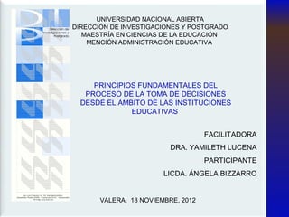 UNIVERSIDAD NACIONAL ABIERTA
DIRECCIÓN DE INVESTIGACIONES Y POSTGRADO
   MAESTRÍA EN CIENCIAS DE LA EDUCACIÓN
    MENCIÓN ADMINISTRACIÓN EDUCATIVA




     PRINCIPIOS FUNDAMENTALES DEL
   PROCESO DE LA TOMA DE DECISIONES
  DESDE EL ÁMBITO DE LAS INSTITUCIONES
              EDUCATIVAS


                                    FACILITADORA
                          DRA. YAMILETH LUCENA
                                    PARTICIPANTE
                        LICDA. ÁNGELA BIZZARRO


       VALERA, 18 NOVIEMBRE, 2012
 