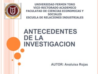 UNIVERSIDAD FERMIN TORO
VICE-RECTORADO ACADEMICO
FACULATAD DE CIENCIAS ECONOMICAS Y
SOCIALES
ESCUELA DE RELACIONES INDUSTRIALES
ANTECEDENTES
DE LA
INVESTIGACION
AUTOR: Analuisa Rojas
 