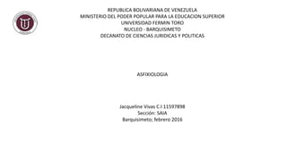 REPUBLICA BOLIVARIANA DE VENEZUELA
MINISTERIO DEL PODER POPULAR PARA LA EDUCACION SUPERIOR
UNIVERSIDAD FERMIN TORO
NUCLEO - BARQUISIMETO
DECANATO DE CIENCIAS JURIDICAS Y POLITICAS
ASFIXIOLOGIA
Jacqueline Vivas C.I 11597898
Sección: SAIA
Barquisimeto; febrero 2016
 