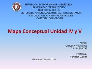 REPÚBLICA BOLIVARIANA DE VENEZUELA
             UNIVERSIDAD “FERMÍN TORO”
                  DIRECCIÓN S.A.I.A.
     SISTEMA DE APRENDIZAJE INTERACTIVO A DISTANCIA
           ESCUELA: RELACIONES INDUSTRIALES
                 CÁTEDRA: SOCIOLOGÍA




Mapa Conceptual Unidad IV y V
                                                   AUTOR:
                                      CAROLINA RODRÍGUEZ
                                          C.I.: 11.305.796

                                                Profesora:
                                          Yamileth Lucena
             Guarenas, febrero 2013
 