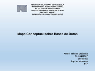 REPÚBLICA BOLIVARIANA DE VENEZUELA
MINISTERIO DEL PODER POPULAR PARA
LA EDUCACIÓN UNIVERSITARIA
INSTITUTO UNIVERSITARIO POLITÉCNICO
“SANTIAGO MARIÑO”
EXTENSIÓN COL - SEDE CIUDAD OJEDA
Mapa Conceptual sobre Bases de Datos
Autor: Janniel Urdaneta
CI: 26417707
Sección A
Ing. en sistemas
#47
 