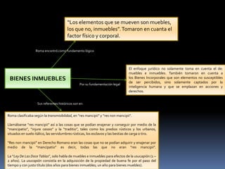 BIENES INMUEBLES
“Los elementos que se mueven son muebles,
los que no, inmuebles”.Tomaron en cuanta el
factor físico y corporal.
Roma encontró como fundamento lógico
Por su fundamentación legal
Roma clasificaba según la transmisibilidad, en “res mancipii” y “res non mancipii”.
Llamábanse “res mancipii” así a las cosas que se podían enajenar y conseguir por medio de la
“mancipatio”, “injure cessio” y la “traditio”, tales como los predios rústicos y los urbanos,
situados en suelo itálico, las servidumbres rústicas, los esclavos y las bestias de carga o tiro.
“Res non mancipii” en Derecho Romano eran las cosas que no se podían adquirir y enajenar por
medio de la “mancipatio” es decir, todas las que no eran “res mancipii”.
La “Ley De Las Doce Tablas”, solo habla de muebles e inmuebles para efectos de la usucapión (1 –
2 años). La usucapión consistía en la adquisición de la propiedad de buena fe por el paso del
tiempo y con justo título (dos años para bienes inmuebles; un año para bienes muebles).
Sus referentes históricos son en:
El enfoque jurídico no solamente toma en cuenta el de:
muebles e inmuebles. También tomaron en cuenta a
los Bienes Incorporales que son elementos no susceptibles
de ser percibidos, sino solamente captados por la
inteligencia humana y que se emplazan en acciones y
derechos.
 