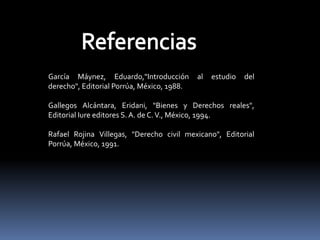 García Máynez, Eduardo,"Introducción al estudio del
derecho", Editorial Porrúa, México, 1988.
Gallegos Alcántara, Eridani, "Bienes y Derechos reales",
Editorial Iure editores S.A. de C.V., México, 1994.
Rafael Rojina Villegas, "Derecho civil mexicano", Editorial
Porrúa, México, 1991.
 