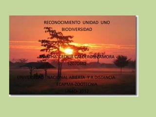RECONOCIMIENTO UNIDAD UNO
                 BIODIVERSIDAD




         MARTHA CECILIA CALDERON ZAMORA
                    52070862

UNIVERSIDAD NACIONAL ABIERTA Y A DISTANCIA
                ECAPMA-ZOOTECNIA
                   UNAD- 2012
 