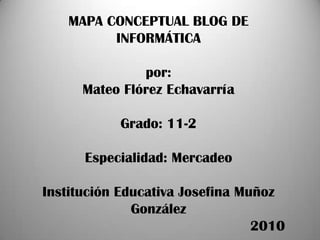 MAPA CONCEPTUAL BLOG DE INFORMÁTICApor:Mateo Flórez EchavarríaGrado: 11-2Especialidad: MercadeoInstitución Educativa Josefina Muñoz González                                                   2010 