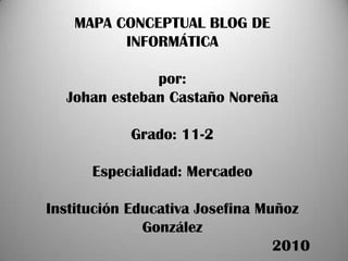 MAPA CONCEPTUAL BLOG DE INFORMÁTICApor:Johan esteban Castaño Noreña Grado: 11-2Especialidad: MercadeoInstitución Educativa Josefina Muñoz González                                                   2010 