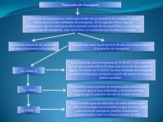 Protocolos de Transporte



           El servicio de transporte se realiza por medio de un protocolo de transporte que se
               utiliza entre las dos entidades de transporte. En la capa de enlace, hay dos
          enrutadores, que se comunican directamente a través de un canal físico, en tanto que
             en la capa de transporte, este canal físico se sustituyen por la subred completa.



existencia potencial de capacidad          Cuando mas malo sea el servicio de red, será mas complejo
de almacenamiento en la subred.                         el protocolo de transporte



                                          Se ha diseñado para recuperarse de N-RESET. Si la conexión
                                         de red, que se esta utilizando para una conexión de transporte,
      La clase 0                         alguna vez emite un N-RESET, las dos entidades de transporte
                                         se resincronizan que continúan a partir del punto en el que se
                                                                  habían quedado.

                                          Se establece una conexión de red para cada conexión de
       La clase 1                          transporte que se haya solicitado, y al mismo tiempo
                                             supone que la conexión de red no comete errores.

                                         Esta diseñada para ser utilizada con redes fiables (tipo
                                        A). Difiere de la clase 0 en el sentido en que los dos o mas
      La clase 2                             conexiones de transporte pueden transmitirse
                                            (multiplexadas) sobre la misma conexión de red.
 
