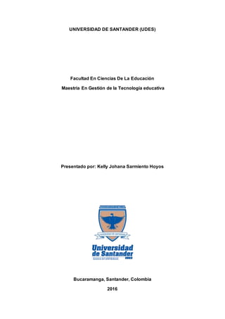 UNIVERSIDAD DE SANTANDER (UDES)
Facultad En Ciencias De La Educación
Maestría En Gestión de la Tecnología educativa
Presentado por: Kelly Johana Sarmiento Hoyos
Bucaramanga, Santander, Colombia
2016
 
