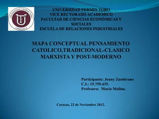 MAPA CONCEPTUAL PENSAMIENTO
CATOLICO,TRADICIONAL-CLASICO
  MARXISTA Y POST-MODERNO



                      Participante: Joany Zambrano
                      C.I.: 15.759.435.
                      Profesora: María Molina.


       Caracas, 22 de Noviembre 2012.
 