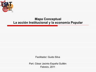 Mapa Conceptual La acción Institucional y la economía Popular Facilitador: Guido Silva Part. César Jacinto España Guillén Febrero, 2011 