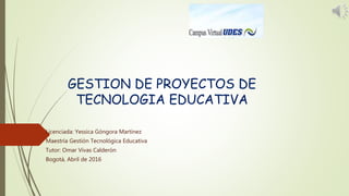 GESTION DE PROYECTOS DE
TECNOLOGIA EDUCATIVA
Licenciada: Yessica Góngora Martínez
Maestría Gestión Tecnológica Educativa
Tutor: Omar Vivas Calderón
Bogotá, Abril de 2016
 