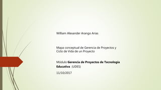 William Alexander Arango Arias
Mapa conceptual de Gerencia de Proyectos y
Ciclo de Vida de un Proyecto
Módulo Gerencia de Proyectos de Tecnología
Educativa (UDES)
11/10/2017
 