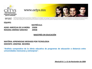 EQUIPO:  MATRĺCULA:  AZAEL AMEZCUA DE LA MORA  25036 ROXANA JIMÉNEZ SÁNCHEZ  24928 MAESTRÍA EN EDUCACIÓN MATÉRIA: APRENDIZAJE MEDIADO POR TECNOLOGIA DOCENTE: JOSEFINA  BECERRA “ Análisis comparativo de la oferta educativa de programas de educación a distancia entre universidades mexicanas y extranjeras”.   Mexicali B. C. a 11 de Noviembre de 2009 