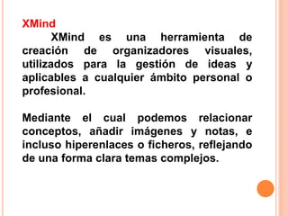 XMind
XMind es una herramienta de
creación de organizadores visuales,
utilizados para la gestión de ideas y
aplicables a cualquier ámbito personal o
profesional.
Mediante el cual podemos relacionar
conceptos, añadir imágenes y notas, e
incluso hiperenlaces o ficheros, reflejando
de una forma clara temas complejos.