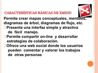 CARACTERÍSTICAS BÁSICAS DE XMIND
Permite crear mapas conceptuales, mentales,
diagramas de árbol, diagramas de flujo, etc.
Presenta una interfaz simple y atractiva
de fácil manejo.
Permite compartir on-line y desarrollar
estrategias de colaboración.
Ofrece una web social donde los usuarios
pueden comentar y valorar los trabajos
de otras personas