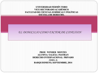 UNIVERSIDAD FERMÍN TORO 
VICE RECTORADO ACADÉMICO 
FACULTAD DE CIENCIAS JURÍDICAS Y POLÍTICAS 
ESCUELA DE DERECHO. 
EL DOMICILIO COMO FACTOR DE CONEXION 
PROF. WINDER MONTES 
ALUMNA: YALEXA PASTRAN 
DERECHO INTERNACIONAL PRIVADO 
-SAIA -A 
BARQUISIMETO, SEPTIEMBRE, 2014 
 