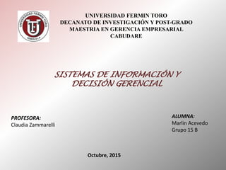 UNIVERSIDAD FERMIN TORO
DECANATO DE INVESTIGACIÓN Y POST-GRADO
MAESTRIA EN GERENCIA EMPRESARIAL
CABUDARE
SISTEMAS DE INFORMACIÓN Y
DECISIÓN GERENCIAL
PROFESORA:
Claudia Zammarelli
ALUMNA:
Marlin Acevedo
Grupo 15 B
Octubre, 2015
 