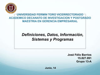 UNIVERSIDAD FERMIN TORO VICERRECTORADO
ACADEMICO DECANATO DE INVESTIGACION Y POSTGRADO
MAESTRIA EN GERENCIA EMPRESARIAL
Definiciones, Datos, Información,
Sistemas y Programas
José Félix Barrios
15.827.091
Grupo 13-A
Junio, 14
 