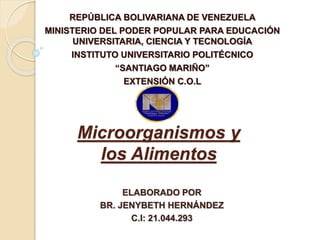 Microorganismos y
los Alimentos
REPÚBLICA BOLIVARIANA DE VENEZUELA
MINISTERIO DEL PODER POPULAR PARA EDUCACIÓN
UNIVERSITARIA, CIENCIA Y TECNOLOGÍA
INSTITUTO UNIVERSITARIO POLITÉCNICO
“SANTIAGO MARIÑO”
EXTENSIÓN C.O.L
ELABORADO POR
BR. JENYBETH HERNÁNDEZ
C.I: 21.044.293
 