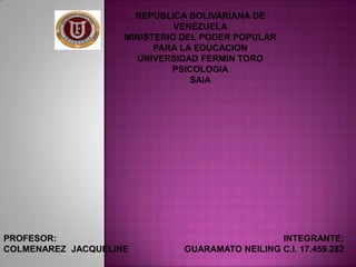 REPUBLICA BOLIVARIANA DE
VENEZUELA
MINISTERIO DEL PODER POPULAR
PARA LA EDUCACION
UNIVERSIDAD FERMIN TORO
PSICOLOGIA
SAIA

PROFESOR:
COLMENAREZ JACQUELINE

INTEGRANTE:
GUARAMATO NEILING C.I. 17.459.282

 