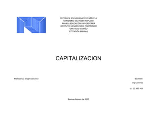 REPÚBLICA BOLIVARIANA DE VENEZUELA
MINISTERIO DEL PODER POPULAR
PARA LA EDUCACIÓN UNIVERSITARIA
INSTITUTO UNIVERSITARIO POLITÉCNICO
“SANTIAGO MARIÑO”
EXTENSIÓN BARINAS
CAPITALIZACION
Profesor(a): Virginia Chávez Bachiller:
Ely Sánchez
c.i: 22.983.401
Barinas febrero de 2017
 