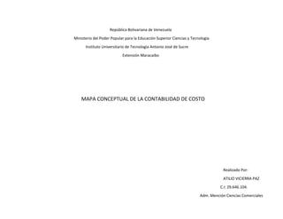 República Bolivariana de Venezuela
Ministerio del Poder Popular para la Educación Superior Ciencias y Tecnología
Instituto Universitario de Tecnología Antonio José de Sucre
Extensión Maracaibo
MAPA CONCEPTUAL DE LA CONTABILIDAD DE COSTO
Realizado Por:
ATILIO VICIERRA PAZ
C.I: 29.646.104.
Adm. Mención Ciencias Comerciales
 