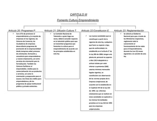 CAPITULO III
Fomento Cultura Emprendimiento

Artículo 20: Programas P.


Con el fin de promover el
emprendimiento y la creación de
empresas en las regiones, las
Cámaras de Comercio, las
incubadoras de empresas
desarrollarán programas de
promoción de la empresarialidad
desde temprana edad, procesos
de orientación, formación y
consultoría para emprendedores
y nuevos empresarios, así como
servicios de orientación para la
formalización. También las
Cámaras facilitaran al
emprendedor, medios para la
comercialización de sus productos
o servicios, así como la
orientación y preparación para el
acceso a las líneas de crédito para
emprendedores y de los
programas de apoyo institucional
público y privado existentes.

Artículo 21: Difusión Cultura T.


La Comisión Nacional de
Televisión o quien haga sus
veces, deberá conceder espacios
en la televisión pública para que
se transmitan programas que
fomenten la cultura para el
emprendimiento de acuerdo con
los principios establecidos en
esta ley.

Artículo 22:Constitucion E.

Artículo 23: Reglamentación




Las nuevas sociedades que se
constituyan a partir de la
vigencia de esta ley, cualquiera
que fuere su especie o tipo,
que de conformidad a lo
establecido en el artículo 2° de
la Ley 905 de 2004, tengan una
planta de personal no superior
a diez (10) trabajadores o
activos totales por valor
inferior a quinientos (500)
salarios mínimos mensuales
legales vigentes, se
constituirán con observancia
de las normas propias de la
Empresa Unipersonal, de
acuerdo con lo establecido en
el Capítulo VIII de la Ley 222
de 1995. Las reformas
estatutarias que se realicen en
estas sociedades se sujetarán a
las mismas formalidades
previstas en la Ley 222 de 1995
para las empresas
unipersonales.

Se exhorta al Gobierno
Nacional para que a través de
los Ministerios respectivos,
reglamente todo lo
concerniente al
funcionamiento de las redes
para el Emprendimiento,
durante los tres (3) meses
siguientes a la sanción de esta
ley.

 