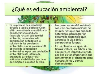 ¿Qué es educación ambiental?
• Es un proceso de aprendizaje
dirigido a toda la población, con
el fin de motivarla y sensibilizarla
para lograr una conducta
favorable hacia el cuidado del
ambiente, promoviendo la
participación de todos en la
solución de los problemas
ambientales que se presentan.El
objetivo de la educación
ambiental es lograr una población
ambientalmente informada,
preparada para desarrollar
actitudes y habilidades prácticas
que mejoren la calidad de vida.
• La conservación del ambiente
consiste en el uso racional de
los recursos que nos brinda la
naturaleza, para lograr un
desarrollo sostenible que
garantice la vida de las
generaciones futuras.
• En un planeta sin agua, sin
tierras fértiles, sin árboles, sin
aire puro, es imposible la vida,
por ello es tan importante que
conservemos el ambiente para
nuestros hijos y demás
descendientes.
 