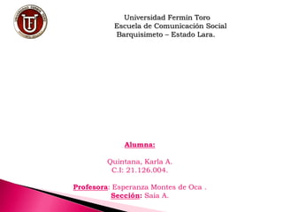 Universidad Fermín Toro
Escuela de Comunicación Social
Barquisimeto – Estado Lara.
Alumna:
Quintana, Karla A.
C.I: 21.126.004.
Profesora: Esperanza Montes de Oca .
Sección: Saia A.
 