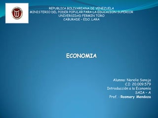 REPUBLICA BOLIVARIANA DE VENEZUELA MINISTERIO DEL PODER POPULAR PARA LA EDUCACION SUPERIOR UNIVERSIDAD FERMIN TORO CABURADE – EDO. LARA ECONOMIA Alumna: Norelis Sanoja C.I: 20.009.579 Introducción a la Economía SAIA – A Prof. : Rosmary Mendoza 