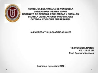 REPÚBLICA BOLIVARIANA DE VENEZUELA
        UNIVERSIDAD «FERMIN TORO»
DECANATO DE CIENCIAS, ECONOMICAS Y SOCIALES
    ESCUELA DE RELACIONES INDUSTRIALES
      CATEDRA: ECONOMIA EMPRESARIAL




     LA EMPRESA Y SUS CLASIFICACIONES




                                      T.S.U GREISI LINARES
                                              C.I. 12.826.297
                                     Prof. Rosmary Mendoza




          Guarenas, noviembre 2012
 