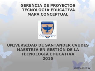 GERENCIA DE PROYECTOS
TECNOLOGIA EDUCATIVA
MAPA CONCEPTUAL
UNIVERSIDAD DE SANTANDER CVUDES
MAESTRIA EN GESTIÓN DE LA
TECNOLOGIA EDUCATIVA
2016
LILIANA TROCHEZ
 