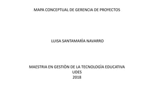 MAPA CONCEPTUAL DE GERENCIA DE PROYECTOS
LUISA SANTAMARÌA NAVARRO
MAESTRIA EN GESTIÒN DE LA TECNOLOGÌA EDUCATIVA
UDES
2018
 