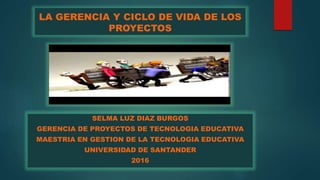 LA GERENCIA Y CICLO DE VIDA DE LOS
PROYECTOS
SELMA LUZ DIAZ BURGOS
GERENCIA DE PROYECTOS DE TECNOLOGIA EDUCATIVA
MAESTRIA EN GESTION DE LA TECNOLOGIA EDUCATIVA
UNIVERSIDAD DE SANTANDER
2016
 