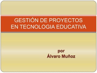 por
Álvaro Muñoz
GESTIÓN DE PROYECTOS
EN TECNOLOGIA EDUCATIVA
 