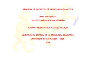 GERENCIA DE PROYECTOS DE TECNOLOGIA EDUACTIVA
MAPA CONCEPTUAL
JULIET CLARENA MOLINA RESTREPO
TUTORA: MILENA PAOLA MAIGUEL VILLALBA
MAESTRIA EN GESTIÓN DE LA TECNOLOGÍA EDUCATIVA
UNIVERIDAD DE SANTANDER – UDES
2014
 
