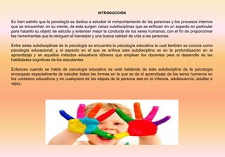 INTRODUCCIÓN
Es bien sabido que la psicología se dedica a estudiar el comportamiento de las personas y los procesos internos
que se encuentran en su mente, de esta surgen varias subdisciplinas que se enfocan en un aspecto en particular
para hacerlo su objeto de estudio y entender mejor la conducta de los seres humanos, con el fin de proporcionar
las herramientas que le otorguen el bienestar y una buena calidad de vida a las personas.
Entre estas subdisciplinas de la psicología se encuentra la psicología educativa la cual también se conoce como
psicología educacional, y el aspecto en el que se enfoca esta subdisciplina es en la profundización en el
aprendizaje y en aquellos métodos educativos idóneos que emplean los docentes para el desarrollo de las
habilidades cognitivas de los estudiantes.
Entonces cuando se habla de psicología educativa se está hablando de esta subdisciplina de la psicología
encargada especialmente de estudiar todas las formas en la que se da el aprendizaje de los seres humanos en
los contextos educativos y en cualquiera de las etapas de la persona sea en la infancia, adolescencia, adultez o
vejez.
 
