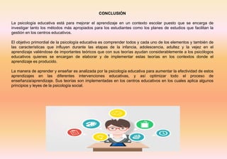 CONCLUSIÓN
La psicología educativa está para mejorar el aprendizaje en un contexto escolar puesto que se encarga de
investigar tanto los métodos más apropiados para los estudiantes como los planes de estudios que facilitan la
gestión en los centros educativos.
El objetivo primordial de la psicología educativa es comprender todos y cada uno de los elementos y también de
las características que influyen durante las etapas de la infancia, adolescencia, adultez y la vejez en el
aprendizaje valiéndose de importantes teóricos que con sus teorías ayudan considerablemente a los psicólogos
educativos quienes se encargan de elaborar y de implementar estas teorías en los contextos donde el
aprendizaje es producido.
La manera de aprender y enseñar es analizada por la psicología educativa para aumentar la efectividad de estos
aprendizajes en las diferentes intervenciones educativas, y así optimizar todo el proceso de
enseñanza/aprendizaje. Sus teorías son implementadas en los centros educativos en los cuales aplica algunos
principios y leyes de la psicología social.
 