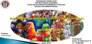 Mapa conceptual de las Festividades y Tradiciones Populares VenezolanasMapa conceptual de las Festividades y Tradiciones Populares Venezolanas..
UNIVERSIDAD FERMÍN TORO
VICE-RECTORADO ACADÉMICO
FACULTAD DE CIENCIAS ECONÓMICAS Y SOCIALES
ESCUELA DE ADMINISTRACIÓN.
Profesor.
Jesús Rivero.
Participante:
Arelys. M. Betancourt. H
C.I. 13.504.280
Actividades de Formación Cultural.
Junio 2014.-
 