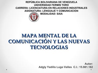 REPÚBLICA BOLIVARIANA DE VENEZUELA
              UNIVERSIDAD FERMIN TORO
  CARRERA: LICENCIATURA EN RELACIONES INDUSTRIALES
       ASIGNATURA: LENGUAJE Y COMUNICACION
                   MODALIDAD: SAIA




   MAPA MENTAL DE LA
COMUNICACIÓN Y LAS NUEVAS
      TECNOLOGIAS


                                                     Autor:
                 Adgly Yadilis Lugo Valles C.I.: 15.981.182
 